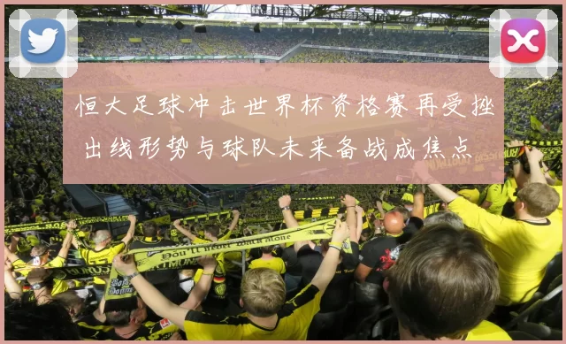 恒大足球冲击世界杯资格赛再受挫 出线形势与球队未来备战成焦点