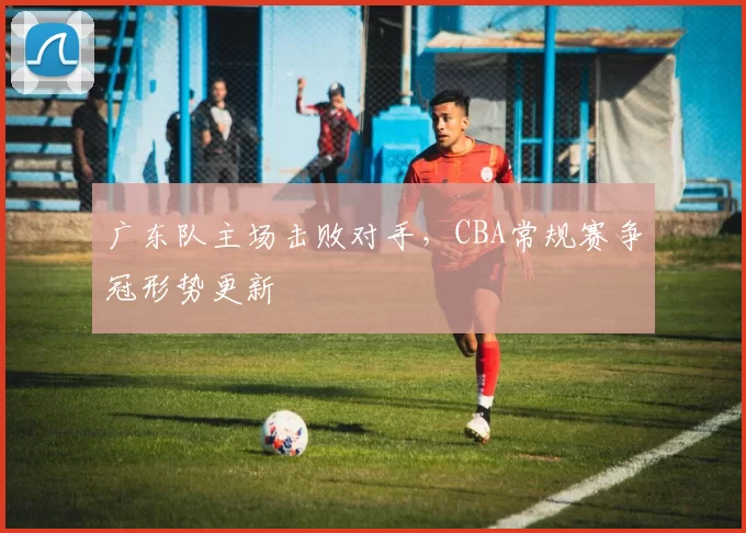 广东队主场击败对手，CBA常规赛争冠形势更新