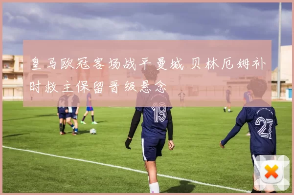 皇马欧冠客场战平曼城 贝林厄姆补时救主保留晋级悬念
