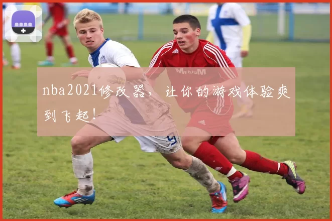 nba2021修改器，让你的游戏体验爽到飞起！