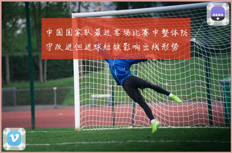 中国国家队最近客场比赛中整体防守改进但进球短缺影响出线形势