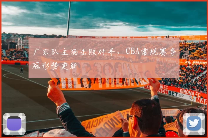 广东队主场击败对手,CBA常规赛争冠形势更新