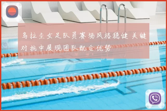乌拉圭女足队员赛场风格稳健 关键对抗中展现团队配合优势