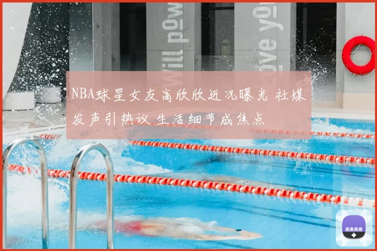 NBA球星女友高欣欣近况曝光 社媒发声引热议 生活细节成焦点