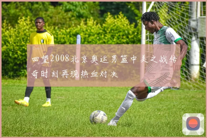 回望2008北京奥运男篮中美之战传奇时刻再现热血对决