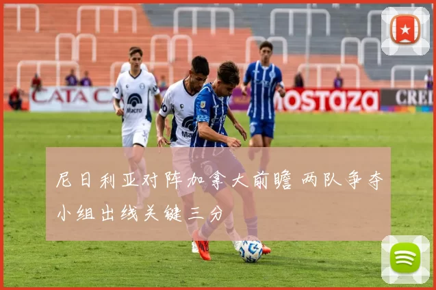 尼日利亚对阵加拿大前瞻 两队争夺小组出线关键三分