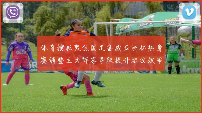 体育搜狐聚焦国足备战亚洲杯热身赛调整主力阵容争取提升进攻效率
