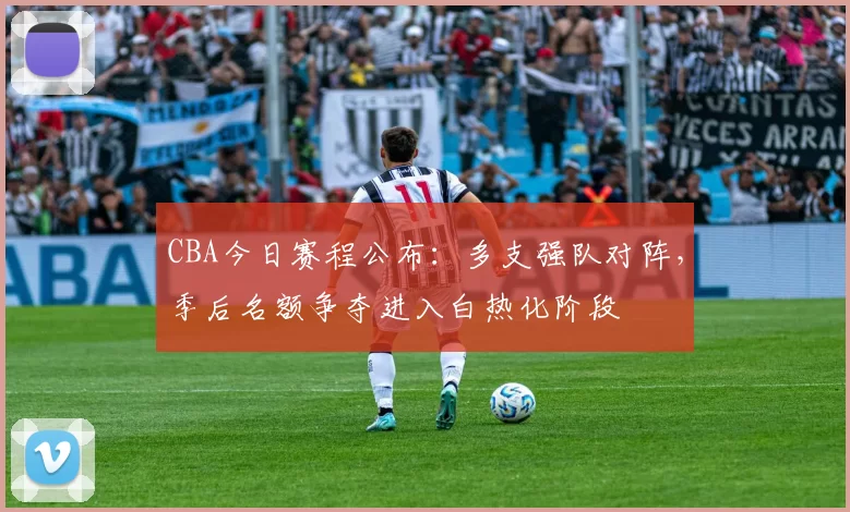 CBA今日赛程公布:多支强队对阵,季后名额争夺进入白热化阶段