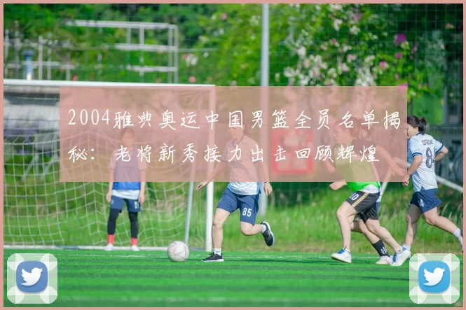 2004雅典奥运中国男篮全员名单揭秘:老将新秀接力出击回顾辉煌