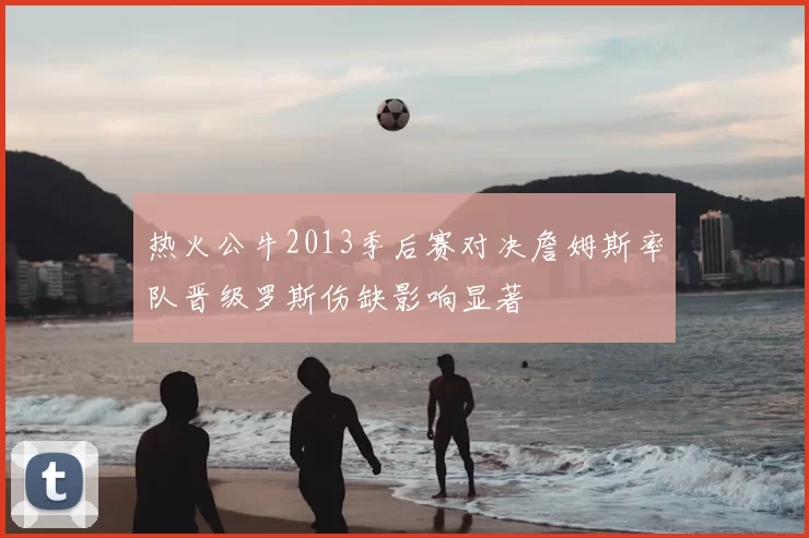 热火公牛2013季后赛对决詹姆斯率队晋级罗斯伤缺影响显著