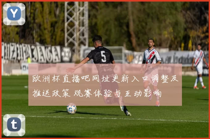 欧洲杯直播吧网址更新入口调整及推送政策 观赛体验与互动影响